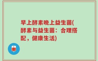 早上酵素晚上益生菌(酵素与益生菌：合理搭配，健康生活)