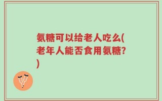 氨糖可以给老人吃么(老年人能否食用氨糖？)