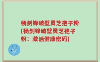 杨剑锋破壁灵芝孢子粉(杨剑锋破壁灵芝孢子粉：激活健康密码)