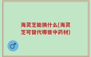 海灵芝能换什么(海灵芝可替代哪些中药材)