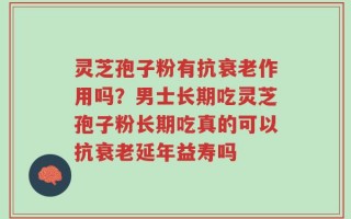灵芝孢子粉有抗衰老作用吗？男士长期吃灵芝孢子粉长期吃真的可以抗衰老延年益寿吗