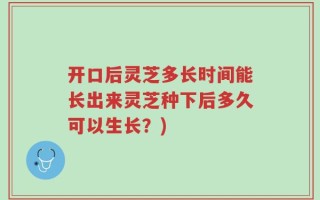开口后灵芝多长时间能长出来灵芝种下后多久可以生长？)