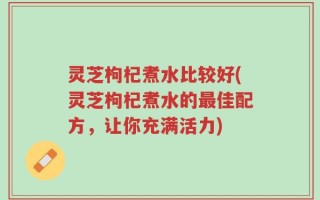 灵芝枸杞煮水比较好(灵芝枸杞煮水的最佳配方，让你充满活力)