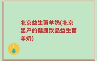 北京益生菌羊奶(北京出产的健康饮品益生菌羊奶)