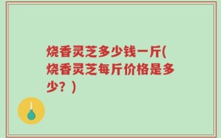 烧香灵芝多少钱一斤(烧香灵芝每斤价格是多少？)