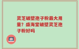 灵芝破壁孢子粉最大用量？盛海堂破壁灵芝孢子粉好吗