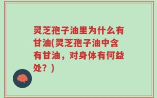 灵芝孢子油里为什么有甘油(灵芝孢子油中含有甘油，对身体有何益处？)