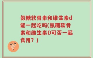 氨糖软骨素和维生素d能一起吃吗(氨糖软骨素和维生素D可否一起食用？)