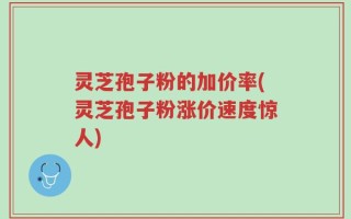 灵芝孢子粉的加价率(灵芝孢子粉涨价速度惊人)