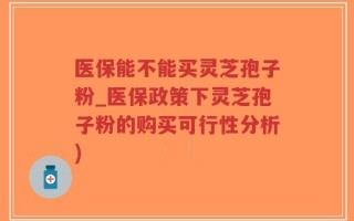 医保能不能买灵芝孢子粉_医保政策下灵芝孢子粉的购买可行性分析)