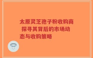 太原灵芝孢子粉收购商 探寻其背后的市场动态与收购策略