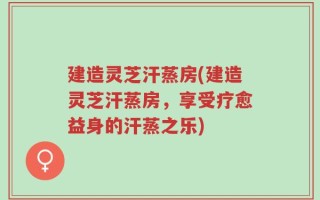 建造灵芝汗蒸房(建造灵芝汗蒸房，享受疗愈益身的汗蒸之乐)