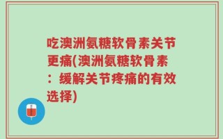 吃澳洲氨糖软骨素关节更痛(澳洲氨糖软骨素：缓解关节疼痛的有效选择)