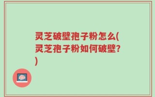 灵芝破壁孢子粉怎么(灵芝孢子粉如何破壁？)