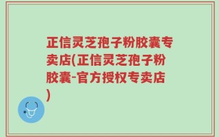 正信灵芝孢子粉胶囊专卖店(正信灵芝孢子粉胶囊-官方授权专卖店)