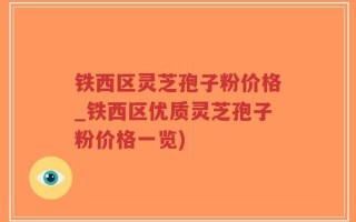 铁西区灵芝孢子粉价格_铁西区优质灵芝孢子粉价格一览)