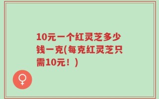 10元一个红灵芝多少钱一克(每克红灵芝只需10元！)