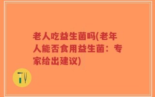 老人吃益生菌吗(老年人能否食用益生菌：专家给出建议)