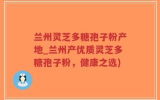 兰州灵芝多糖孢子粉产地_兰州产优质灵芝多糖孢子粉，健康之选)