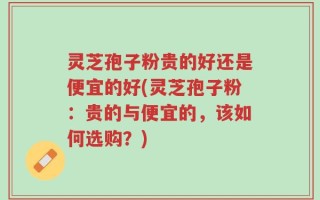 灵芝孢子粉贵的好还是便宜的好(灵芝孢子粉：贵的与便宜的，该如何选购？)