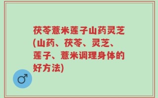 茯苓薏米莲子山药灵芝(山药、茯苓、灵芝、莲子、薏米调理身体的好方法)
