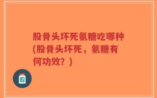 股骨头坏死氨糖吃哪种(股骨头坏死，氨糖有何功效？)