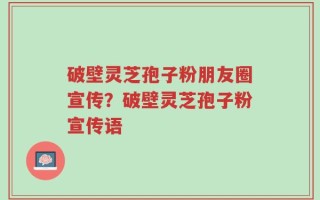 破壁灵芝孢子粉朋友圈宣传？破壁灵芝孢子粉宣传语