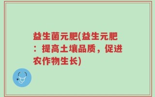 益生菌元肥(益生元肥：提高土壤品质，促进农作物生长)