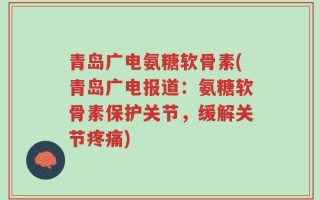 青岛广电氨糖软骨素(青岛广电报道：氨糖软骨素保护关节，缓解关节疼痛)