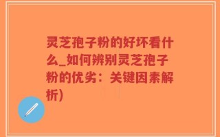 灵芝孢子粉的好坏看什么_如何辨别灵芝孢子粉的优劣：关键因素解析)