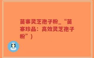 苗寨灵芝孢子粉_“苗寨珍品：高效灵芝孢子粉”)