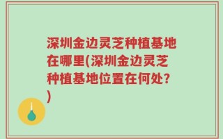 深圳金边灵芝种植基地在哪里(深圳金边灵芝种植基地位置在何处？)