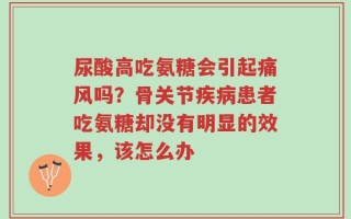 尿酸高吃氨糖会引起痛风吗？骨关节疾病患者吃氨糖却没有明显的效果，该怎么办