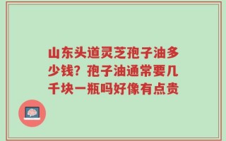 山东头道灵芝孢子油多少钱？孢子油通常要几千块一瓶吗好像有点贵