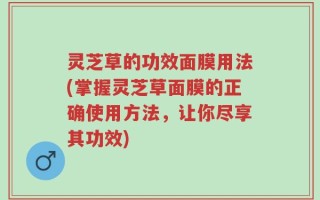 灵芝草的功效面膜用法(掌握灵芝草面膜的正确使用方法，让你尽享其功效)