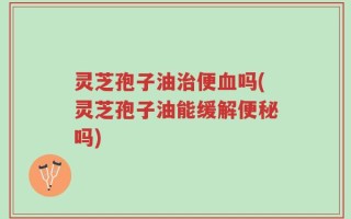 灵芝孢子油治便血吗(灵芝孢子油能缓解便秘吗)