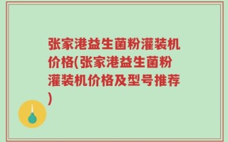 张家港益生菌粉灌装机价格(张家港益生菌粉灌装机价格及型号推荐)