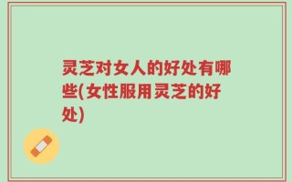 灵芝对女人的好处有哪些(女性服用灵芝的好处)
