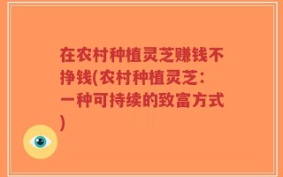 在农村种植灵芝赚钱不挣钱(农村种植灵芝：一种可持续的致富方式)