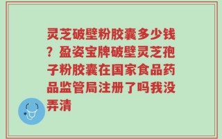 灵芝破壁粉胶囊多少钱？盈姿宝牌破壁灵芝孢子粉胶囊在国家食品药品监管局注册了吗我没弄清