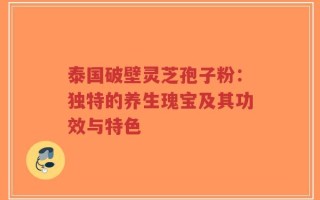 泰国破壁灵芝孢子粉：独特的养生瑰宝及其功效与特色