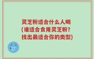 灵芝粉适合什么人喝 (谁适合食用灵芝粉？找出最适合你的类型)