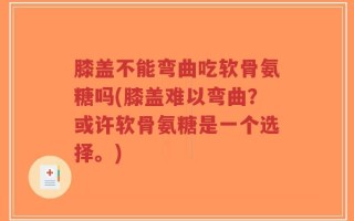 膝盖不能弯曲吃软骨氨糖吗(膝盖难以弯曲？或许软骨氨糖是一个选择。)