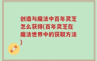 创造与魔法中百年灵芝怎么获得(百年灵芝在魔法世界中的获取方法)