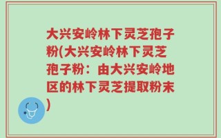 大兴安岭林下灵芝孢子粉(大兴安岭林下灵芝孢子粉：由大兴安岭地区的林下灵芝提取粉末)