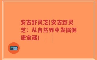 安吉野灵芝(安吉野灵芝：从自然界中发掘健康宝藏)