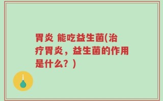 胃炎 能吃益生菌(治疗胃炎，益生菌的作用是什么？)