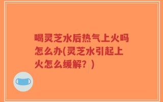 喝灵芝水后热气上火吗怎么办(灵芝水引起上火怎么缓解？)