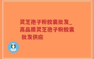 灵芝孢子粉胶囊批发_高品质灵芝孢子粉胶囊 批发供应