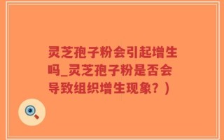 灵芝孢子粉会引起增生吗_灵芝孢子粉是否会导致组织增生现象？)